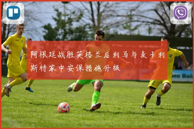 阿根廷战胜英格兰后利马与麦卡利斯特家中安保措施升级