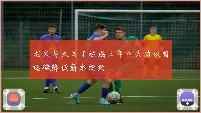 尤文与大马丁达成三年口头协议将略微降低薪水续约