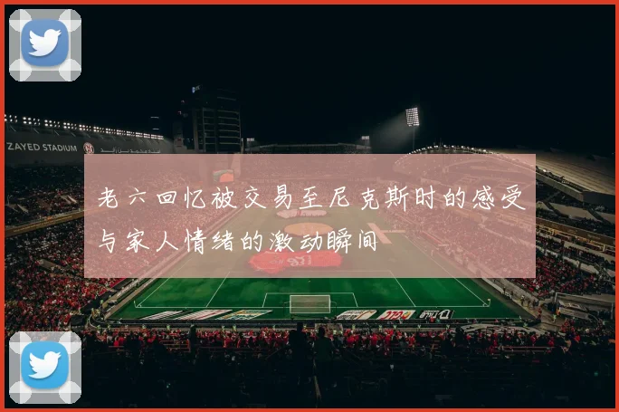 老六回忆被交易至尼克斯时的感受与家人情绪的激动瞬间