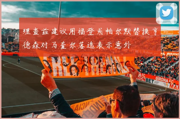 理查兹建议用福登或帕尔默替换亨德森对马奎尔落选表示意外