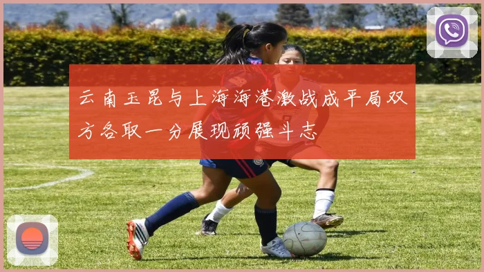 云南玉昆与上海海港激战成平局双方各取一分展现顽强斗志