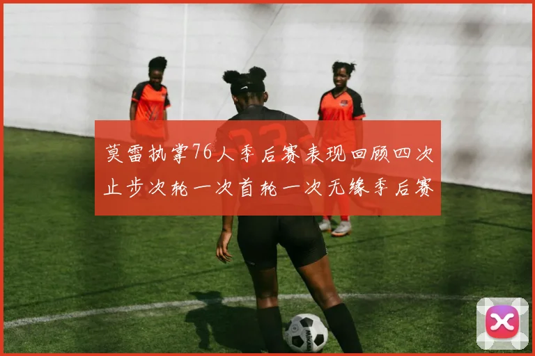 莫雷执掌76人季后赛表现回顾四次止步次轮一次首轮一次无缘季后赛