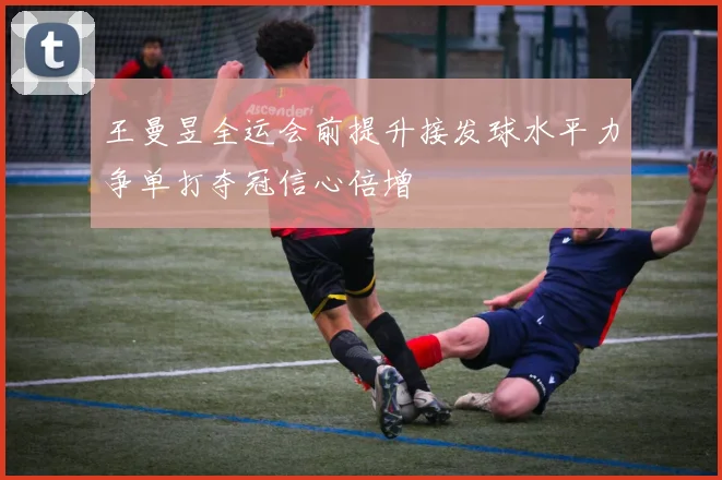 王曼昱全运会前提升接发球水平力争单打夺冠信心倍增