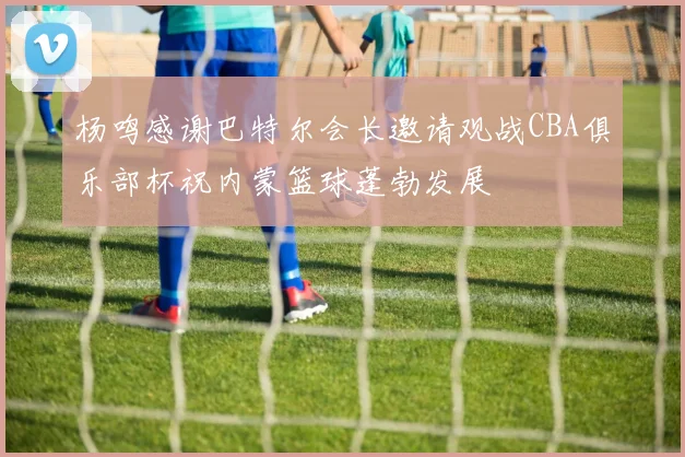 杨鸣感谢巴特尔会长邀请观战CBA俱乐部杯祝内蒙篮球蓬勃发展