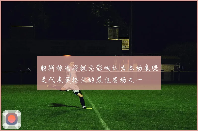 赖斯称高海拔无影响认为本场表现是代表英格兰的最佳客场之一