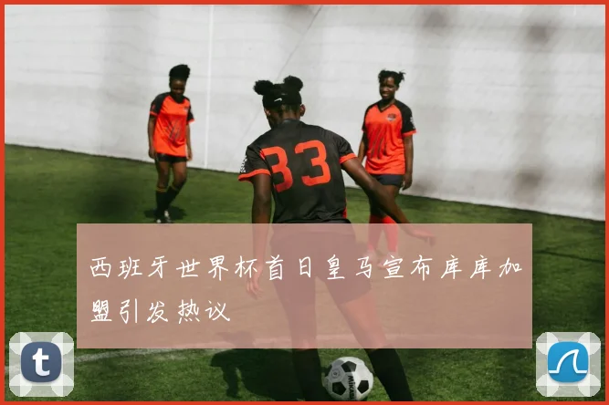 西班牙世界杯首日皇马宣布库库加盟引发热议
