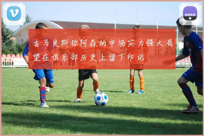 吉马良斯称阿森纳中场实力强大渴望在俱乐部历史上留下印记
