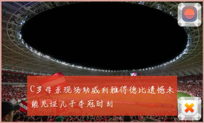 C罗母亲现场助威利雅得德比遗憾未能见证儿子夺冠时刻