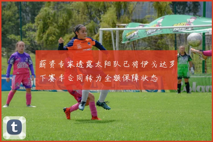 薪资专家透露太阳队已将伊戈达罗下赛季合同转为全额保障状态