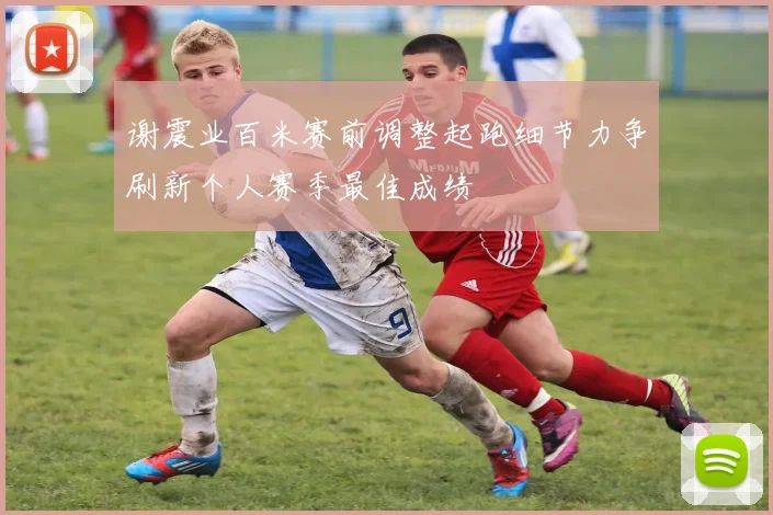 谢震业百米赛前调整起跑细节力争刷新个人赛季最佳成绩