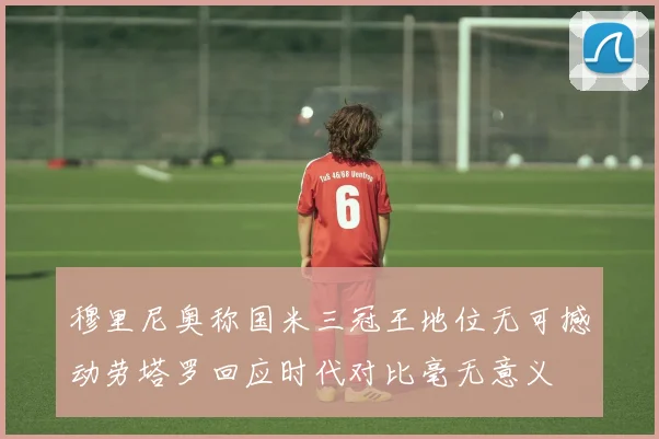 穆里尼奥称国米三冠王地位无可撼动劳塔罗回应时代对比毫无意义