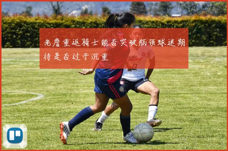 老詹重返骑士能否突破瓶颈球迷期待是否过于沉重