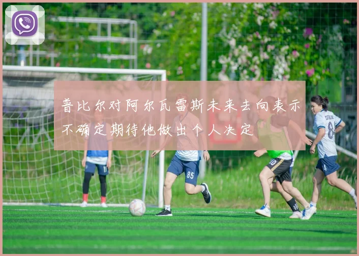 普比尔对阿尔瓦雷斯未来去向表示不确定期待他做出个人决定