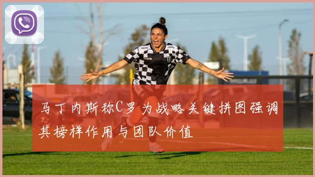 马丁内斯称C罗为战略关键拼图强调其榜样作用与团队价值