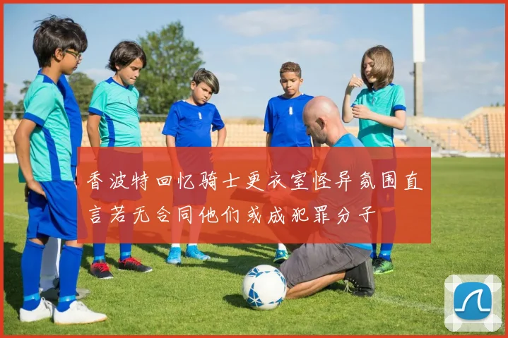 香波特回忆骑士更衣室怪异氛围直言若无合同他们或成犯罪分子