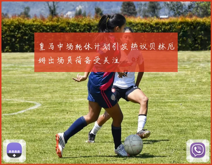 皇马中场轮休计划引发热议贝林厄姆出场负荷备受关注