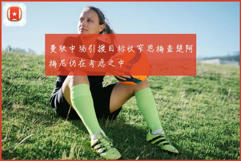 曼联中场引援目标收窄恩梅查楚阿梅尼仍在考虑之中